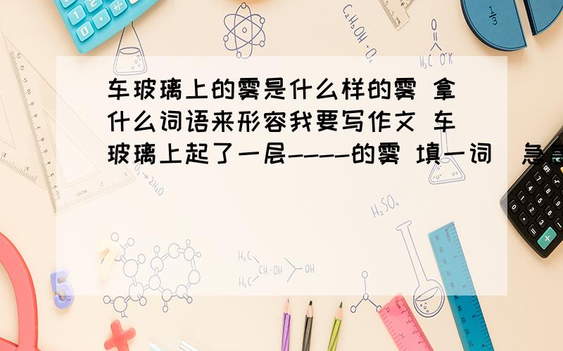 车玻璃上的雾是什么样的雾 拿什么词语来形容我要写作文 车玻璃上起了一层----的雾 填一词  急急急急急急急急急急急急急急急急急急 在线等