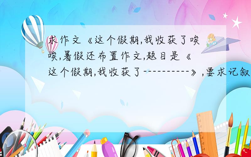 求作文《这个假期,我收获了唉唉,暑假还布置作文,题目是《这个假期,我收获了----------》,要求记叙文,600字左右,