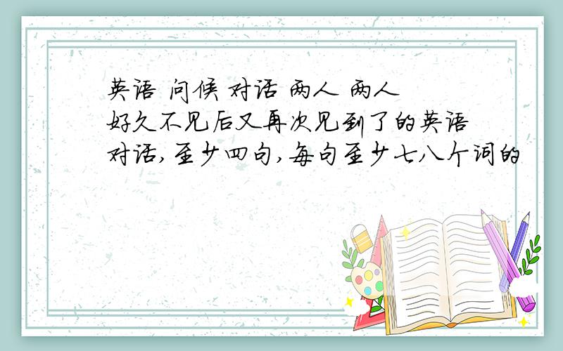 英语 问候 对话 两人 两人好久不见后又再次见到了的英语对话,至少四句,每句至少七八个词的