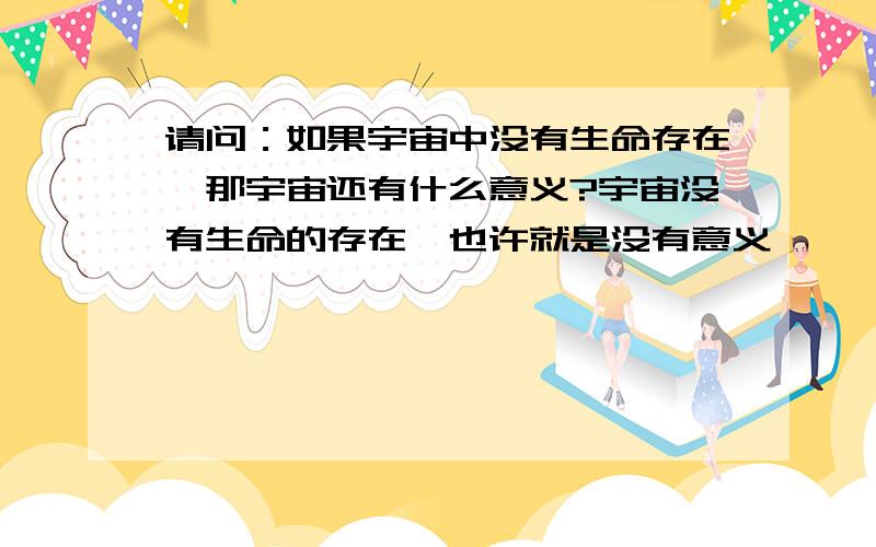 请问：如果宇宙中没有生命存在,那宇宙还有什么意义?宇宙没有生命的存在,也许就是没有意义