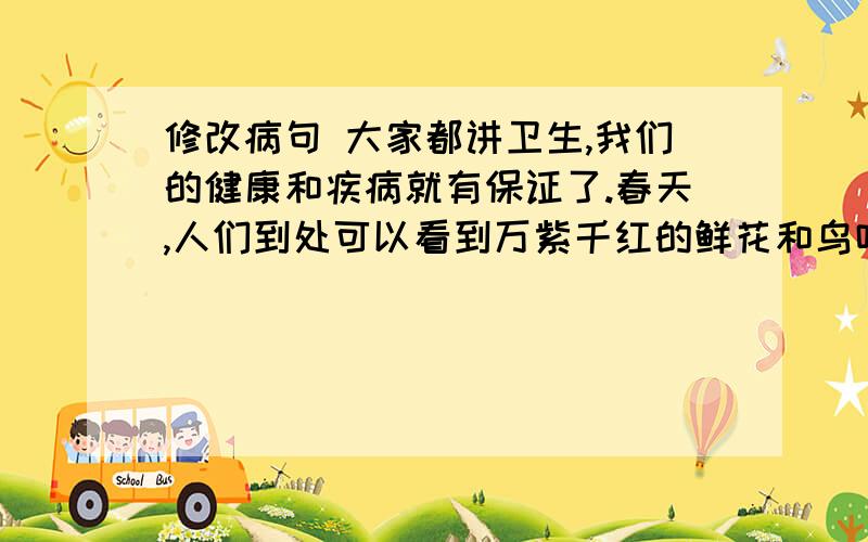 修改病句 大家都讲卫生,我们的健康和疾病就有保证了.春天,人们到处可以看到万紫千红的鲜花和鸟鸣.半个多学期以来,我的语文知识提高了.我们要学习和发扬张海迪姐姐的先进事迹.