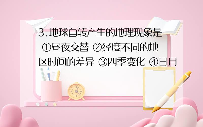 3.地球自转产生的地理现象是 ①昼夜交替 ②经度不同的地区时间的差异 ③四季变化 ④日月