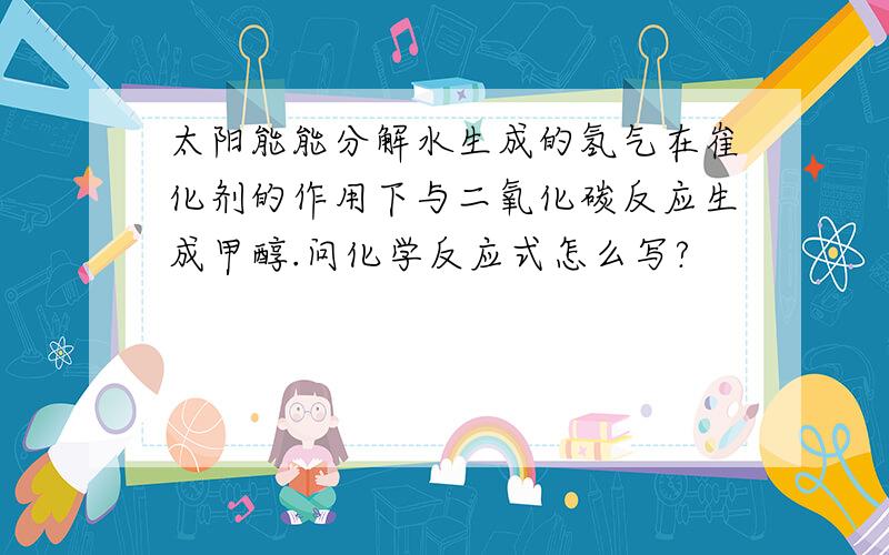 太阳能能分解水生成的氢气在崔化剂的作用下与二氧化碳反应生成甲醇.问化学反应式怎么写?