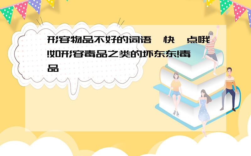 形容物品不好的词语,快一点哦!如形容毒品之类的坏东东!毒品