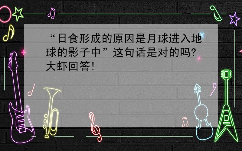 “日食形成的原因是月球进入地球的影子中”这句话是对的吗?大虾回答!