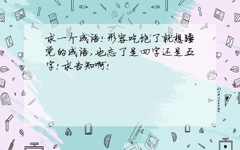 求一个成语!形容吃饱了就想睡觉的成语,也忘了是四字还是五字!求告知啊!