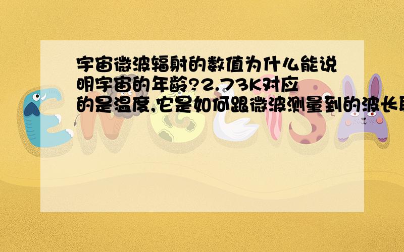 宇宙微波辐射的数值为什么能说明宇宙的年龄?2.73K对应的是温度,它是如何跟微波测量到的波长联系起来的?如果2.73K的黑体辐射的波长跟宇宙辐射测量一样,那只是说明宇宙存在这么个无处不