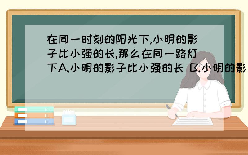 在同一时刻的阳光下,小明的影子比小强的长,那么在同一路灯下A.小明的影子比小强的长 B.小明的影子比小强的影子短C.小明的影子一样长      D.无法判断