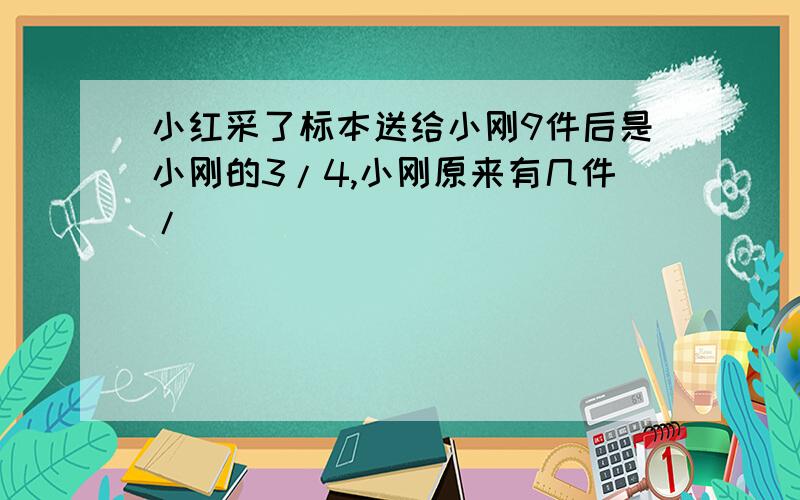 小红采了标本送给小刚9件后是小刚的3/4,小刚原来有几件/