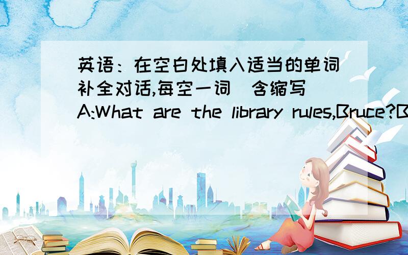 英语：在空白处填入适当的单词补全对话,每空一词（含缩写）A:What are the library rules,Bruce?B:Oh,(1)______(2)______to each other loudly in the library.Or other people will be angry.A:Can I(3)_______(4)______music in it?B:No,a