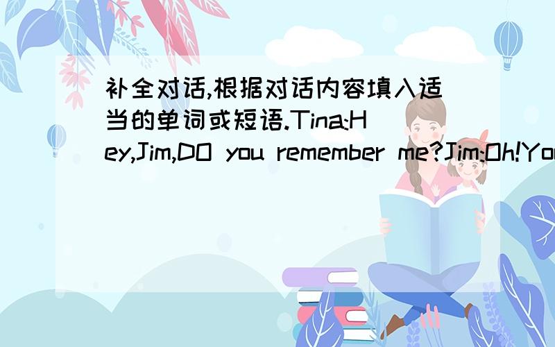 补全对话,根据对话内容填入适当的单词或短语.Tina:Hey,Jim,DO you remember me?Jim:Oh!You're Tina,___?Tina:That's right.Jim:You___be short,but now you're much taller.Tina:Yeah,And you also___a lot,I remember you used to be weak.Now you