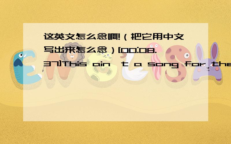 这英文怎么念啊!（把它用中文写出来怎么念）[00:08.37]This ain't a song for the broken-hearted [00:16.27]No silent prayer for the faith-departed [00:23.91]I ain't gonna be just a face in the crowd [00:27.77]You're gonna hear my voice