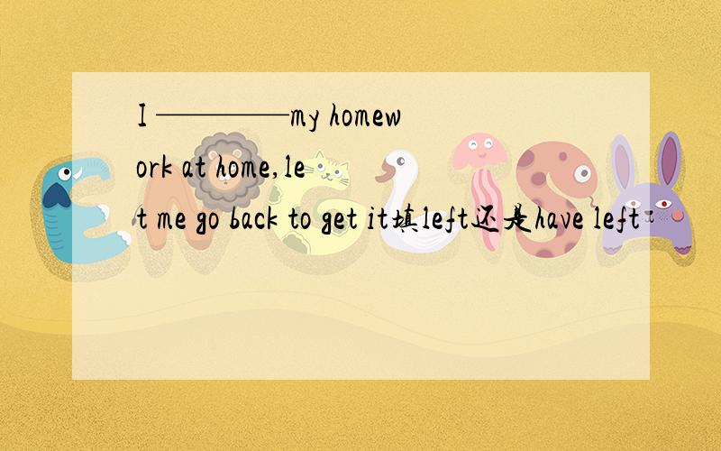 I ————my homework at home,let me go back to get it填left还是have left