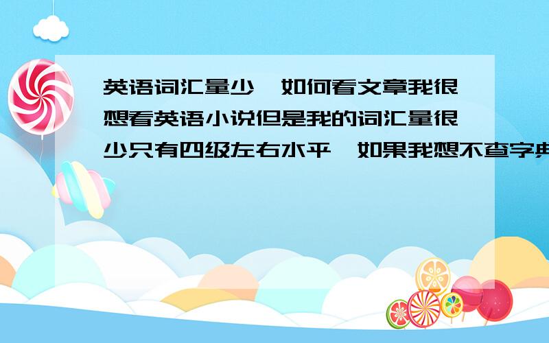 英语词汇量少,如何看文章我很想看英语小说但是我的词汇量很少只有四级左右水平,如果我想不查字典的把一篇短文看下来,结果就是看了等于没看什么都不知道,如果我想边查字典边看,那一