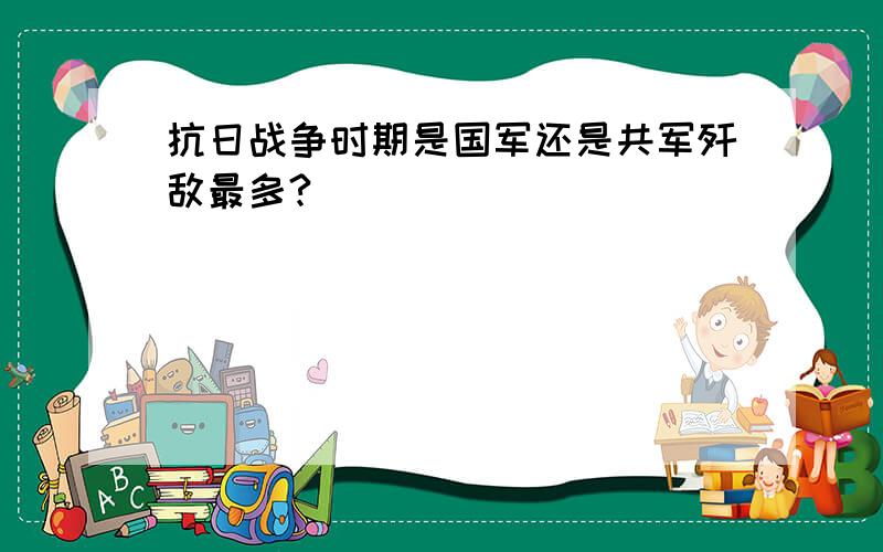 抗日战争时期是国军还是共军歼敌最多?