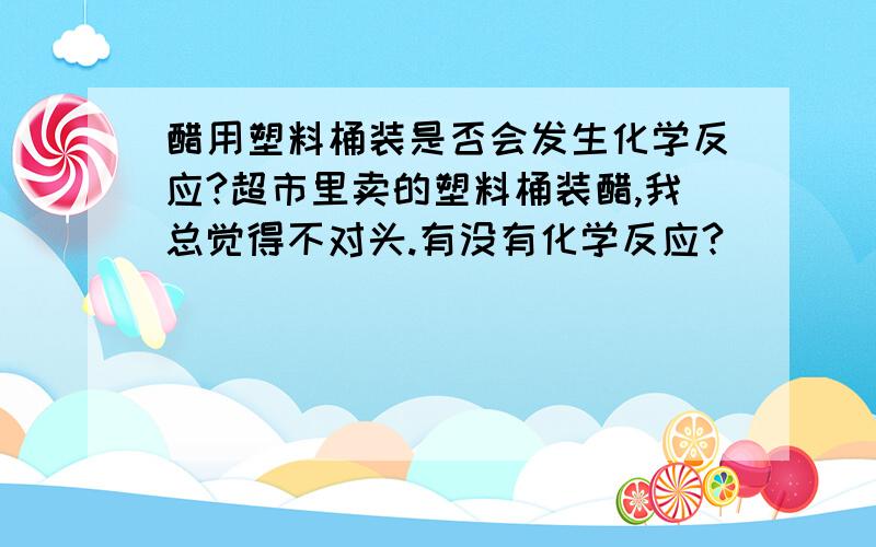 醋用塑料桶装是否会发生化学反应?超市里卖的塑料桶装醋,我总觉得不对头.有没有化学反应?