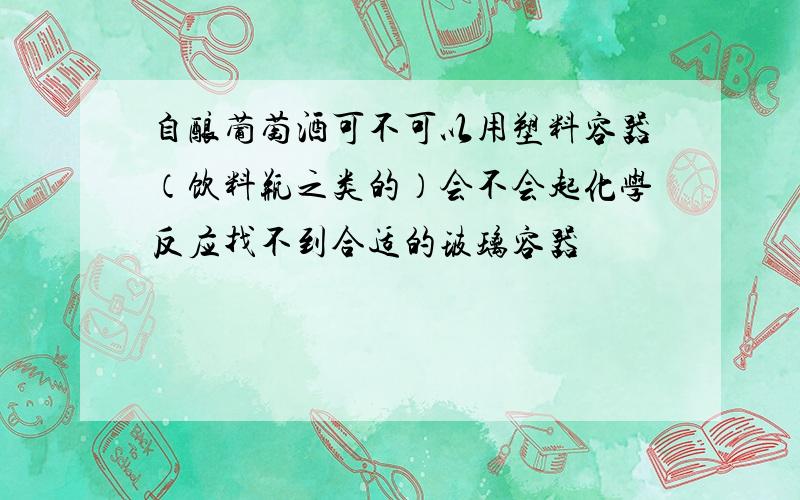 自酿葡萄酒可不可以用塑料容器（饮料瓶之类的）会不会起化学反应找不到合适的玻璃容器