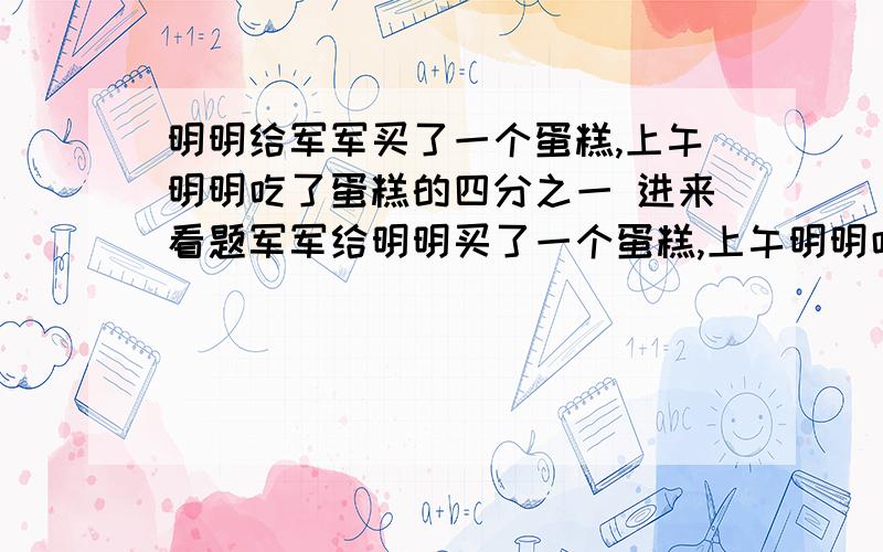 明明给军军买了一个蛋糕,上午明明吃了蛋糕的四分之一 进来看题军军给明明买了一个蛋糕,上午明明吃了蛋糕的四分之一 下午明明吃了剩下三分之一 这时正好剩下二分之一千克 这个西瓜原