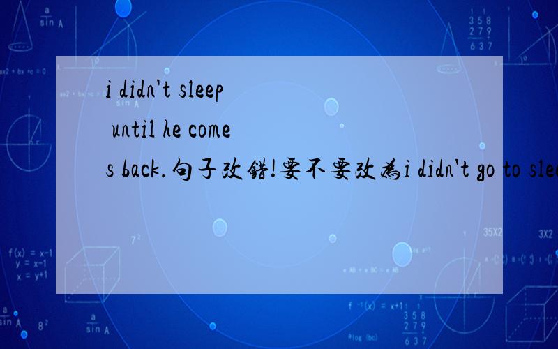 i didn't sleep until he comes back.句子改错!要不要改为i didn't go to sleep until he comes back.因为until用在否定句子中间前面应该用短暂性动词