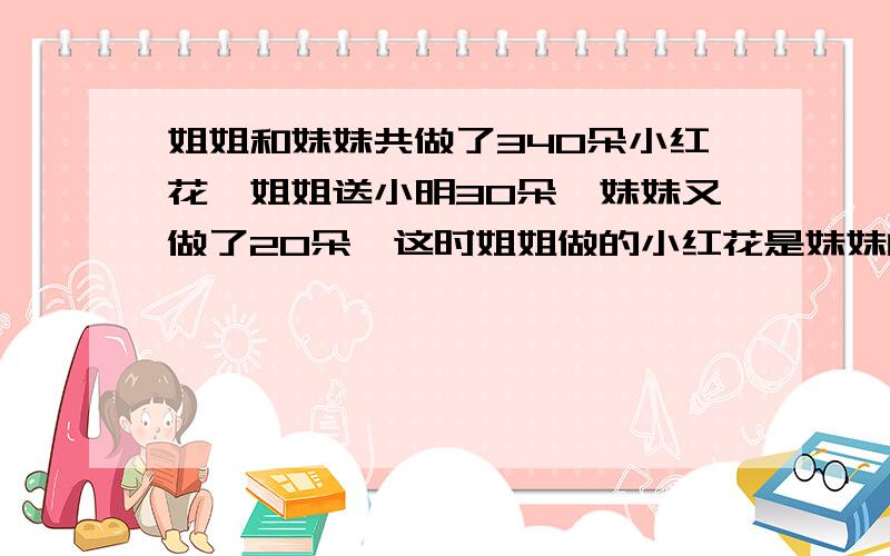 姐姐和妹妹共做了340朵小红花,姐姐送小明30朵,妹妹又做了20朵,这时姐姐做的小红花是妹妹的5倍,原来姐