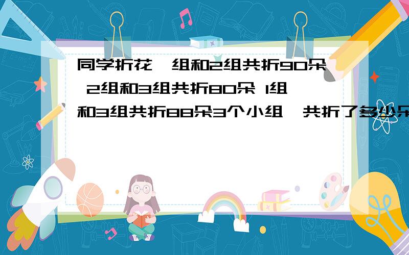 同学折花一组和2组共折90朵 2组和3组共折80朵 1组和3组共折88朵3个小组一共折了多少朵花 帮忙解释下 谢谢