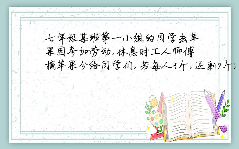 七年级某班第一小组的同学去苹果园参加劳动,休息时工人师傅摘苹果分给同学们,若每人3个,还剩9个；若每人5个,就会有一人只分到4个,试问第一小组有多少个学生?共摘了多少个苹果? 一元一