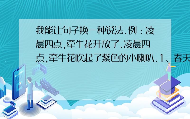 我能让句子换一种说法.例：凌晨四点,牵牛花开放了.凌晨四点,牵牛花吹起了紫色的小喇叭.1、春天到了,小草长出来了.2、炎热的夏天,知了叫.