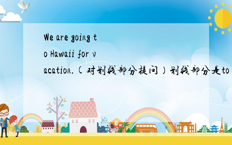 We are going to Hawaii for vacation.(对划线部分提问）划线部分是to Hawaii.