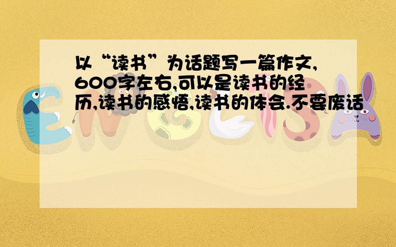 以“读书”为话题写一篇作文,600字左右,可以是读书的经历,读书的感悟,读书的体会.不要废话