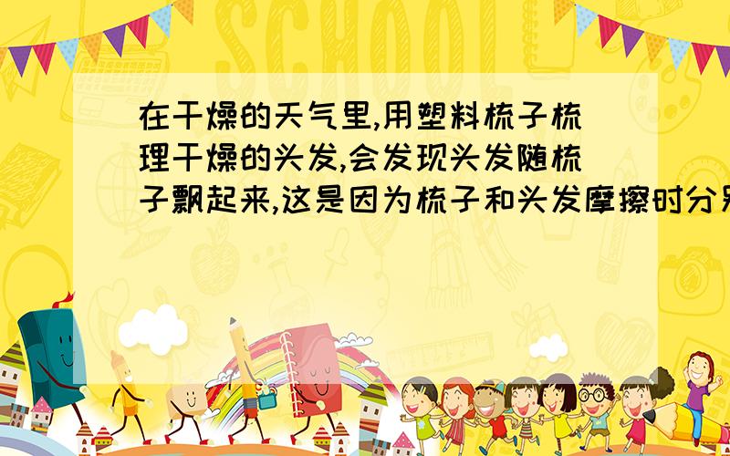 在干燥的天气里,用塑料梳子梳理干燥的头发,会发现头发随梳子飘起来,这是因为梳子和头发摩擦时分别带上（）电荷