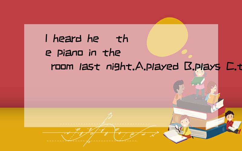 I heard he _the piano in the room last night.A.played B.plays C.to play D.playing 选什么?原因是什么?