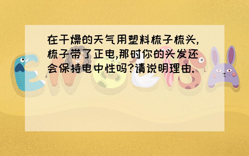 在干燥的天气用塑料梳子梳头,梳子带了正电,那时你的头发还会保持电中性吗?请说明理由.