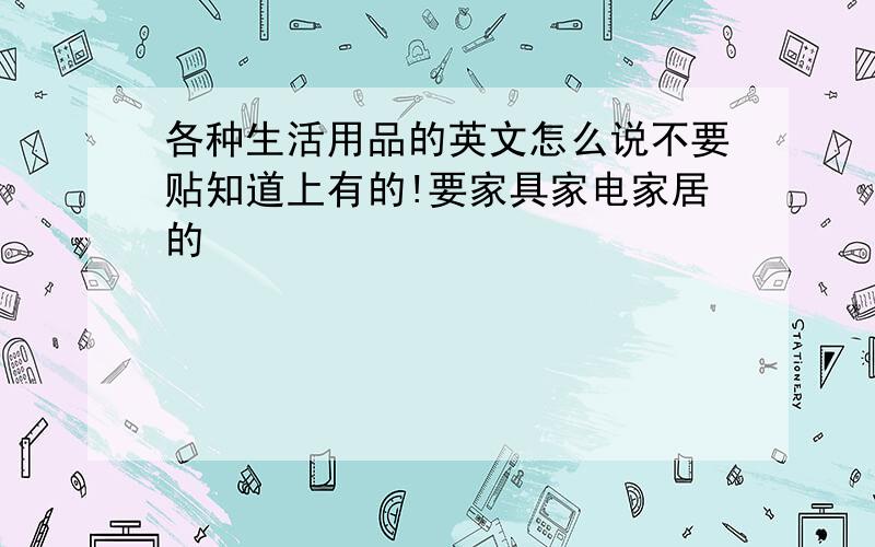 各种生活用品的英文怎么说不要贴知道上有的!要家具家电家居的