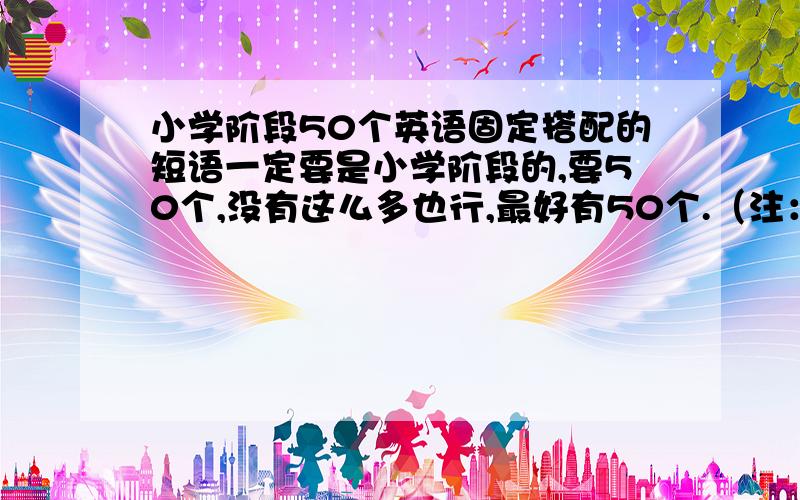 小学阶段50个英语固定搭配的短语一定要是小学阶段的,要50个,没有这么多也行,最好有50个.（注：要固定搭配的短语.)请每个单词都翻译中文