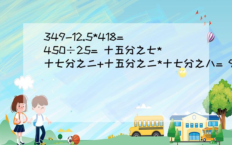 349-12.5*418= 450÷25= 十五分之七*十七分之二+十五分之二*十七分之八= 9.8*50.2= 5.3*2.72=能简便计算的都要简便计算!这是5道题,分开的