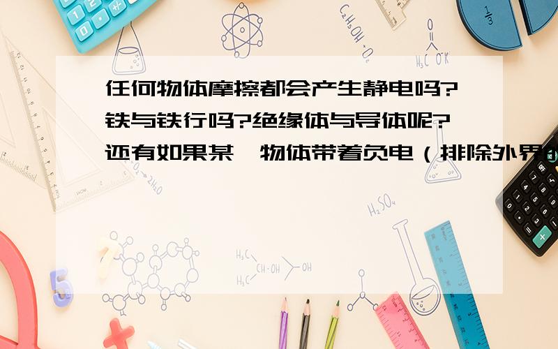 任何物体摩擦都会产生静电吗?铁与铁行吗?绝缘体与导体呢?还有如果某一物体带着负电（排除外界的干扰）还会一直下去吗,还是会自动消失?另外,绝缘体（如墙）经摩擦后会产生静电一直依