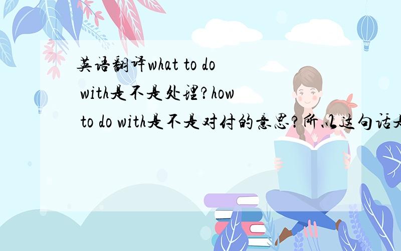 英语翻译what to do with是不是处理？how to do with是不是对付的意思?所以这句话是她知道怎么处理最后两个鬼？