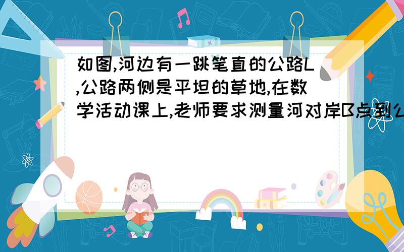 如图,河边有一跳笔直的公路L,公路两侧是平坦的草地,在数学活动课上,老师要求测量河对岸B点到公路的距离,请你设计一个测量方案.要求：1.列出你测量所使用的测量工具2.画出测量的示意图,