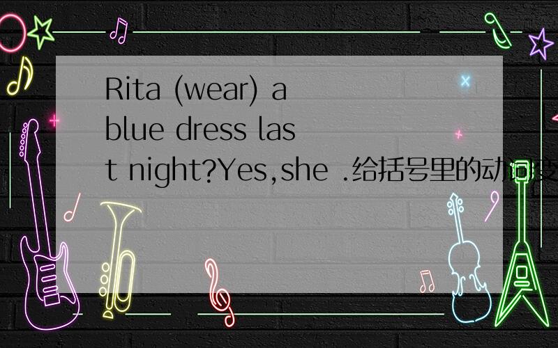 Rita (wear) a blue dress last night?Yes,she .给括号里的动词变换一下形式,使句子变得通顺.