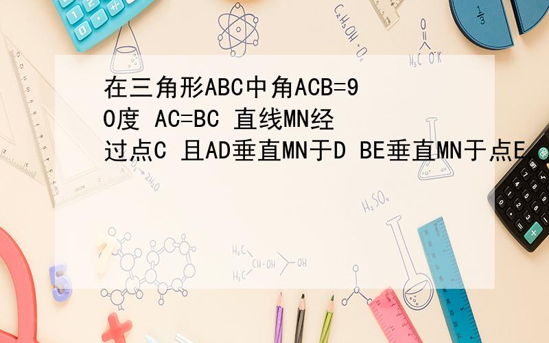 在三角形ABC中角ACB=90度 AC=BC 直线MN经过点C 且AD垂直MN于D BE垂直MN于点E,（1）当直线MN绕点c旋转到图1的位置时,求证：①△ADC全等于△CEB  ②DE=AD+BE（2）当直线MN绕点c旋转到图2的位置时,（1）中