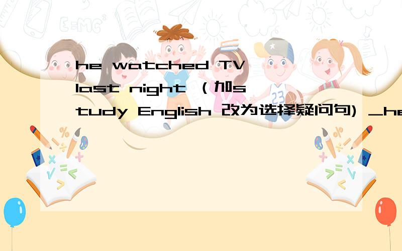 he watched TV last night （加study English 改为选择疑问句) _he watch TV _study english last night2. there are some new things in the yard today 改为否定句    there___not___new things in the yard today3. the headteacher didn`t say anythi