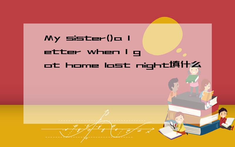 My sister()a letter when I got home last night填什么