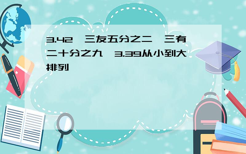 3.42,三友五分之二,三有二十分之九,3.39从小到大排列