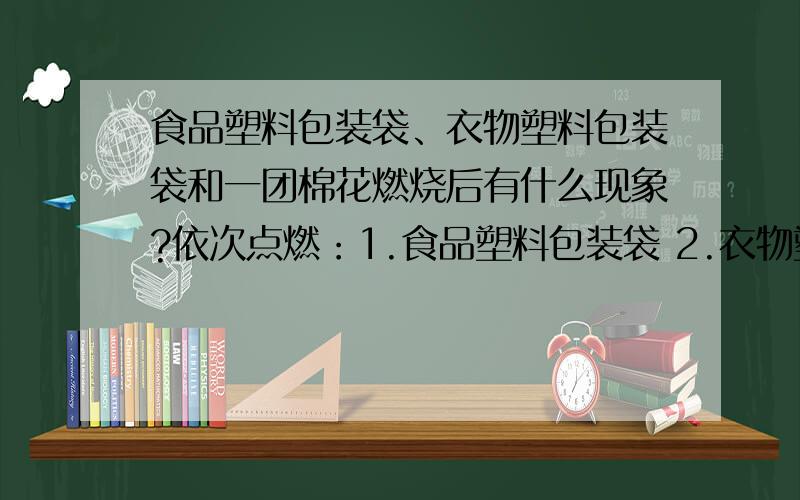 食品塑料包装袋、衣物塑料包装袋和一团棉花燃烧后有什么现象?依次点燃：1.食品塑料包装袋 2.衣物塑料包装袋 3.一团棉花,观察并描述三者的实验现象.根据实验现象区别这三种物质.