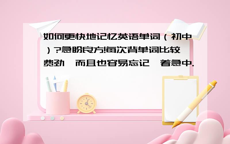 如何更快地记忆英语单词（初中）?急盼良方!每次背单词比较费劲,而且也容易忘记,着急中.