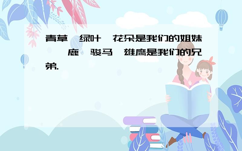 青草、绿叶、花朵是我们的姐妹,麋鹿、骏马、雄鹰是我们的兄弟.