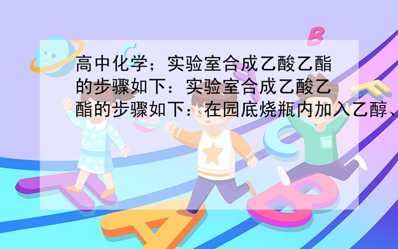 高中化学；实验室合成乙酸乙酯的步骤如下：实验室合成乙酸乙酯的步骤如下：在园底烧瓶内加入乙醇、浓硫酸和乙酸,瓶口竖直安装通有冷却水的冷凝管（使反应混合物的蒸气冷凝为液体流