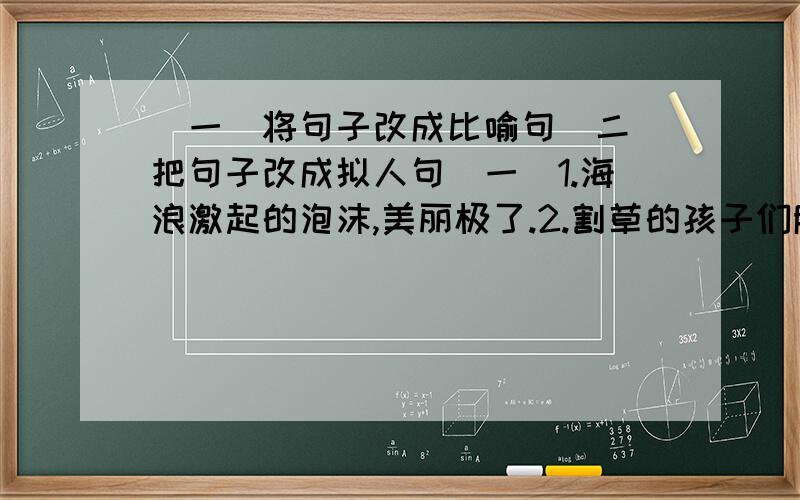 （一）将句子改成比喻句（二）把句子改成拟人句（一）1.海浪激起的泡沫,美丽极了.2.割草的孩子们脸蛋红扑扑的.（二）1.蝴蝶、蜜蜂在花丛中飞来飞去.2.小草儿发芽了.3.百灵鸟在树枝叫.4.