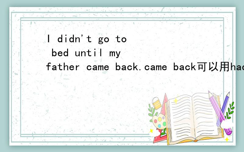 I didn't go to bed until my father came back.came back可以用had been back吗?本人对时态很混乱还有如题,他在过去的那段时间已经回来了,能否用had been back?