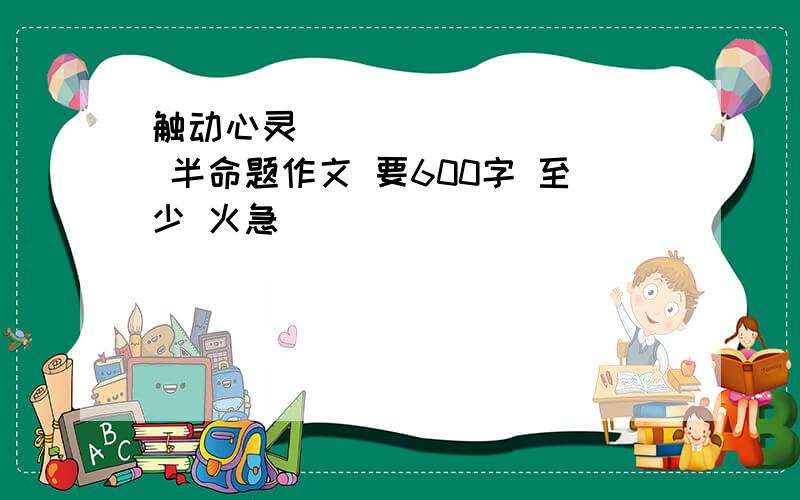 触动心灵__________ 半命题作文 要600字 至少 火急